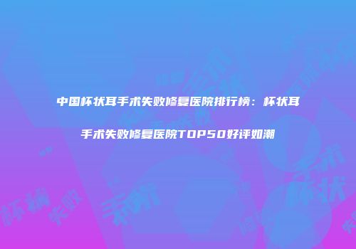 中国杯状耳手术失败修复医院排行榜：杯状耳手术失败修复医院TOP50好评如潮