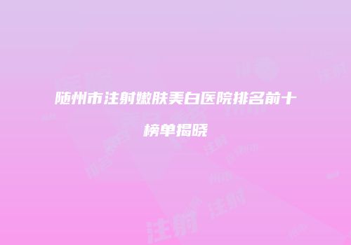 随州市注射嫩肤美白医院排名前十榜单揭晓