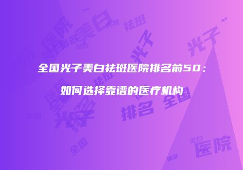 全国光子美白祛斑医院排名前50：如何选择靠谱的医疗机构
