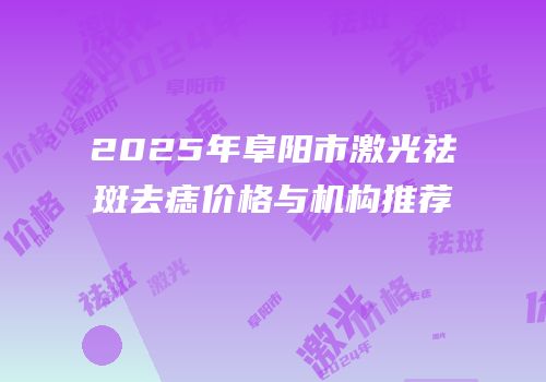2025年阜阳市激光祛斑去痣价格与机构推荐