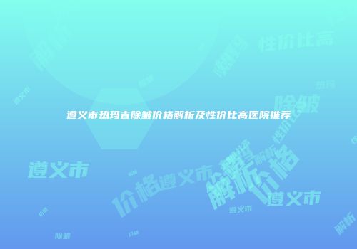 遵义市热玛吉除皱价格解析及性价比高医院推荐