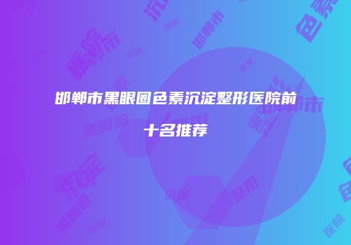 邯郸市黑眼圈色素沉淀整形医院前十名推荐