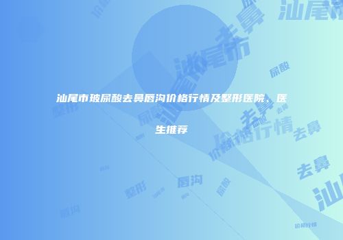 汕尾市玻尿酸去鼻唇沟价格行情及整形医院、医生推荐