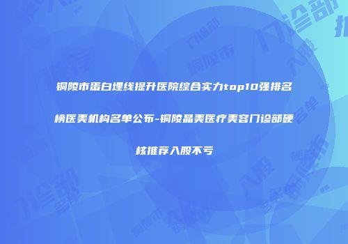 铜陵市蛋白埋线提升医院综合实力top10强排名榜医美机构名单公布-铜陵晶美医疗美容门诊部硬核推荐入股不亏
