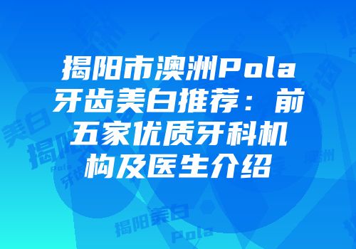 揭阳市澳洲Pola牙齿美白推荐：前五家优质牙科机构及医生介绍