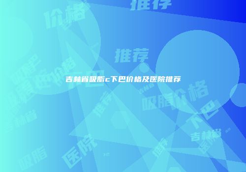 吉林省吸脂c下巴价格及医院推荐