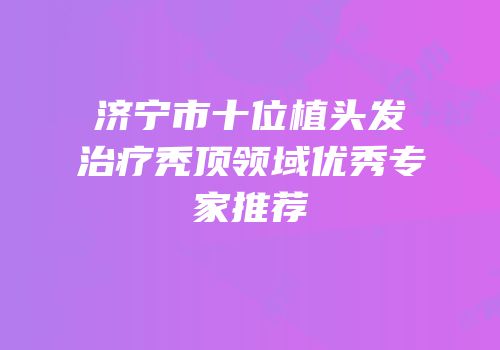济宁市十位植头发治疗秃顶领域优秀专家推荐