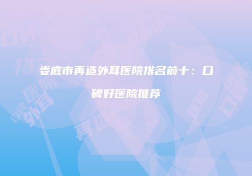 娄底市再造外耳医院排名前十：口碑好医院推荐