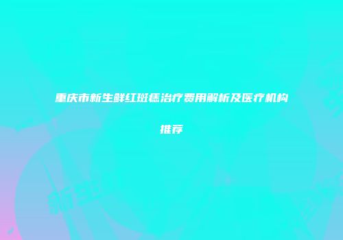 重庆市新生鲜红斑痣治疗费用解析及医疗机构推荐