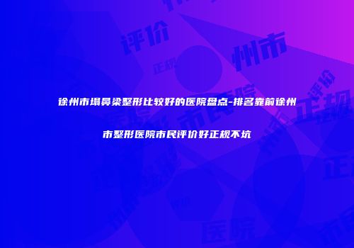 徐州市塌鼻梁整形比较好的医院盘点-排名靠前徐州市整形医院市民评价好正规不坑