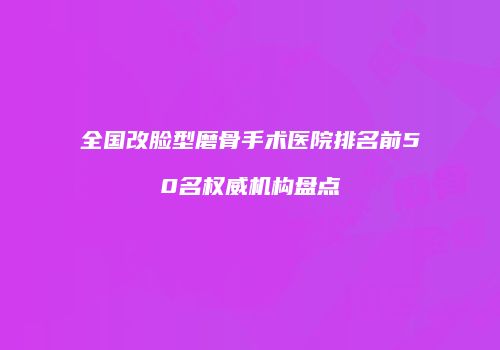 全国改脸型磨骨手术医院排名前50名权威机构盘点