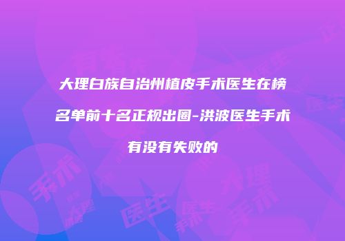 大理白族自治州植皮手术医生在榜名单前十名正规出圈-洪波医生手术有没有失败的