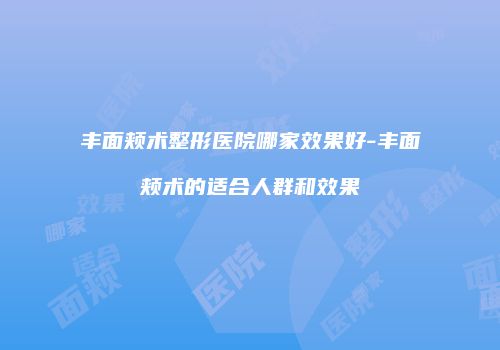 丰面颊术整形医院哪家效果好-丰面颊术的适合人群和效果