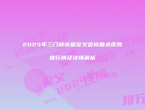 2025年三门峡市固定义齿修复术医院排行榜及详情解析