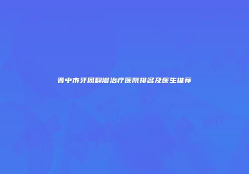 晋中市牙周翻瓣治疗医院排名及医生推荐