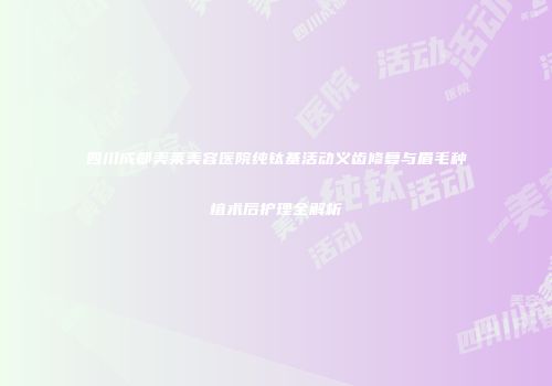四川成都美莱美容医院纯钛基活动义齿修复与眉毛种植术后护理全解析