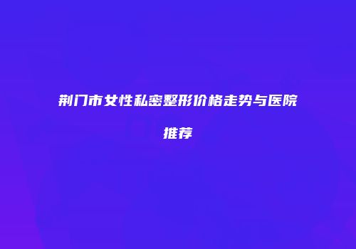 荆门市女性私密整形价格走势与医院推荐