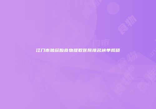 江门市玻尿酸食物提取医院排名榜单揭晓
