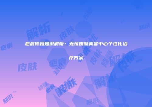 疤痕修复知识解析：无忧皮肤美容中心个性化治疗方案