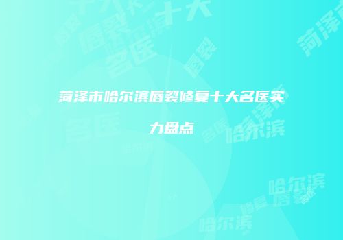 菏泽市哈尔滨唇裂修复十大名医实力盘点