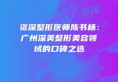 资深整形医师陈书杨：广州深美整形美容领域的口碑之选