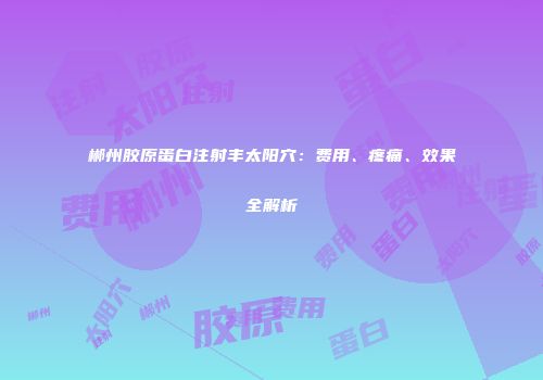 郴州胶原蛋白注射丰太阳穴：费用、疼痛、效果全解析