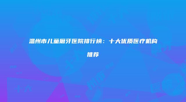 温州市儿童磨牙医院排行榜：十大优质医疗机构推荐