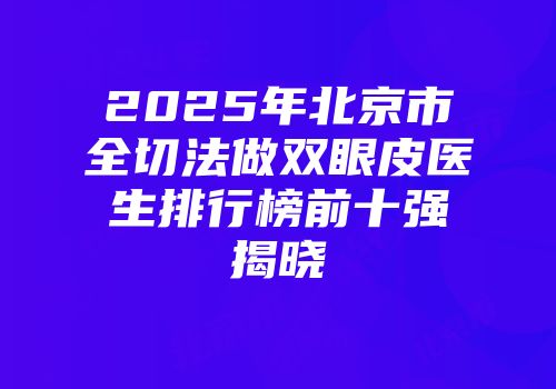 2025年北京市全切法做双眼皮医生排行榜前十强揭晓