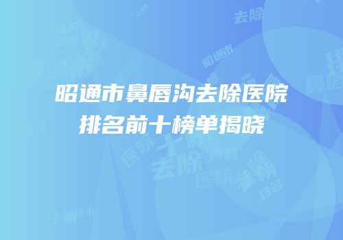 昭通市鼻唇沟去除医院排名前十榜单揭晓