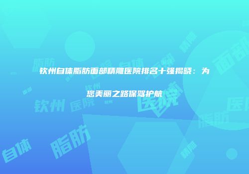 钦州自体脂肪面部精雕医院排名十强揭晓：为您美丽之路保驾护航