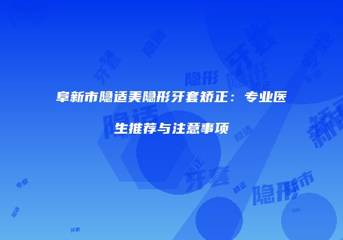 阜新市隐适美隐形牙套矫正：专业医生推荐与注意事项