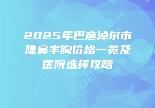 2025年巴彦淖尔市隆鼻丰胸价格一览及医院选择攻略