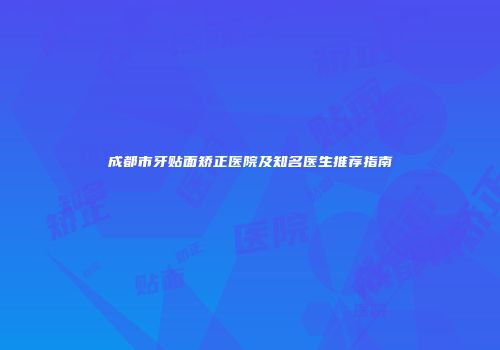 成都市牙贴面矫正医院及知名医生推荐指南