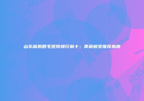 山东省脱唇毛医院排行前十：美丽蜕变推荐指南