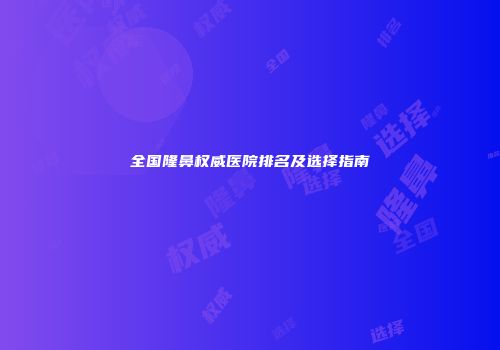 全国隆鼻权威医院排名及选择指南