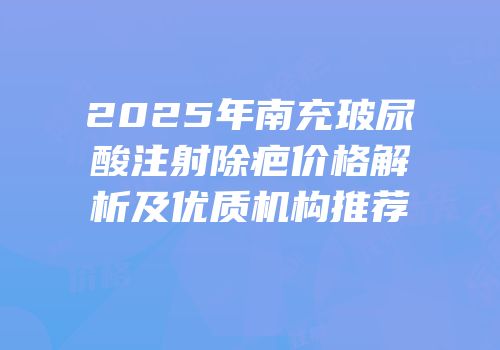 2025年南充玻尿酸注射除疤价格解析及优质机构推荐