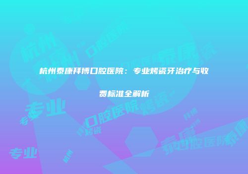 杭州泰康拜博口腔医院：专业烤瓷牙治疗与收费标准全解析