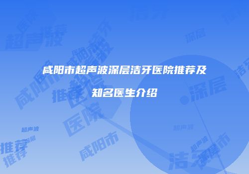 咸阳市超声波深层洁牙医院推荐及知名医生介绍