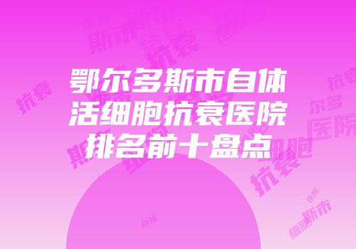 鄂尔多斯市自体活细胞抗衰医院排名前十盘点