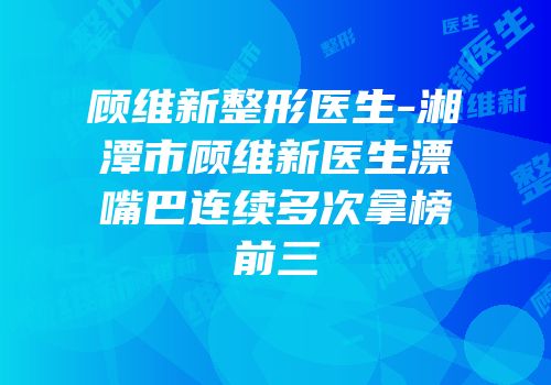 顾维新整形医生-湘潭市顾维新医生漂嘴巴连续多次拿榜前三