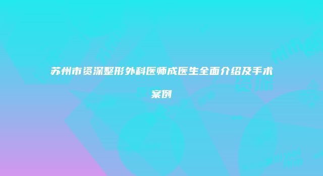 苏州市资深整形外科医师成医生全面介绍及手术案例