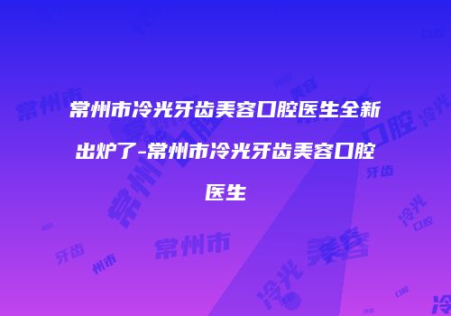 常州市冷光牙齿美容口腔医生全新出炉了-常州市冷光牙齿美容口腔医生