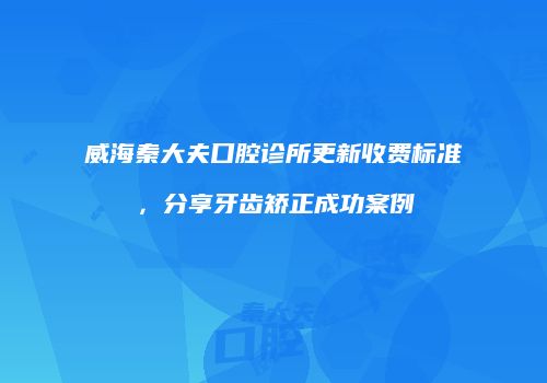 威海秦大夫口腔诊所更新收费标准，分享牙齿矫正成功案例