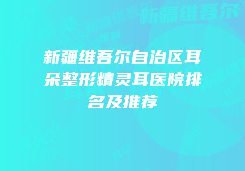 新疆维吾尔自治区耳朵整形精灵耳医院排名及推荐