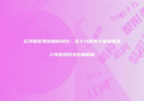 红河整形美容机构对比：五十九医院与蒙自雕美人特色项目及价格解析