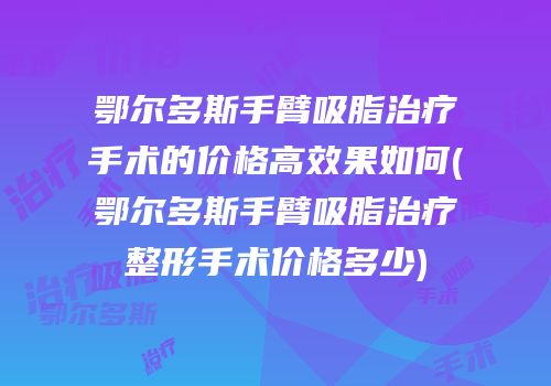 鄂尔多斯手臂吸脂治疗手术的价格高效果如何(鄂尔多斯手臂吸脂治疗整形手术价格多少)