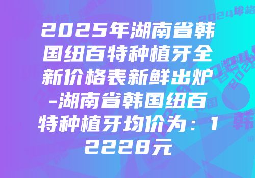 2025年湖南省韩国纽百特种植牙全新价格表新鲜出炉-湖南省韩国纽百特种植牙均价为：12228元