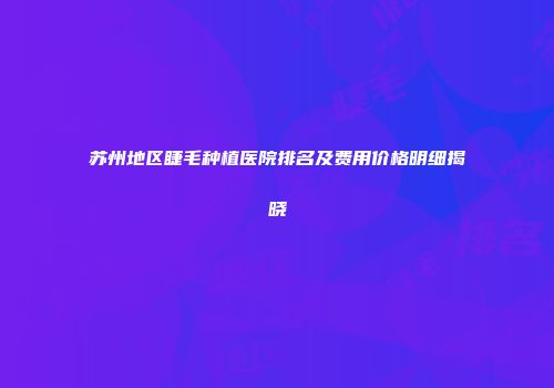 苏州地区睫毛种植医院排名及费用价格明细揭晓