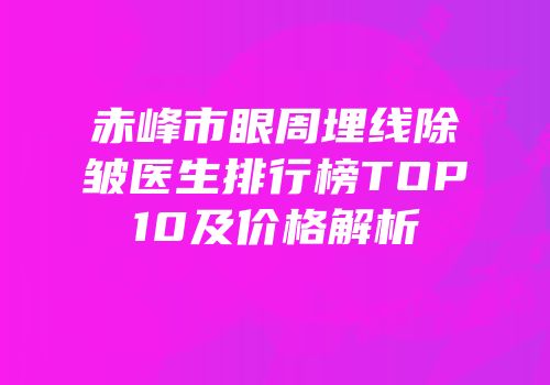 赤峰市眼周埋线除皱医生排行榜TOP10及价格解析