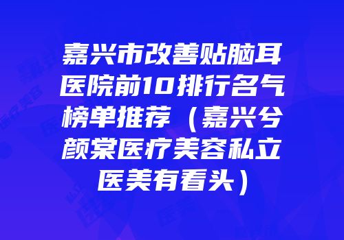 嘉兴市改善贴脑耳医院前10排行名气榜单推荐（嘉兴兮颜棠医疗美容私立医美有看头）